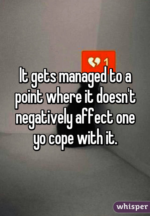 It gets managed to a point where it doesn't negatively affect one yo cope with it.