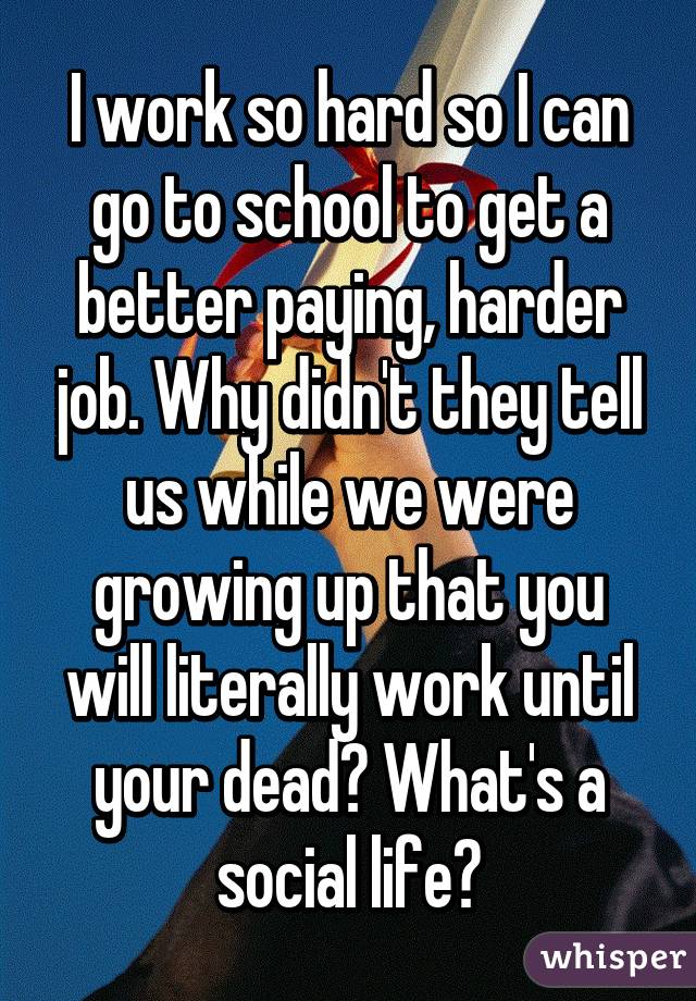 I work so hard so I can go to school to get a better paying, harder job. Why didn't they tell us while we were growing up that you will literally work until your dead? What's a social life?