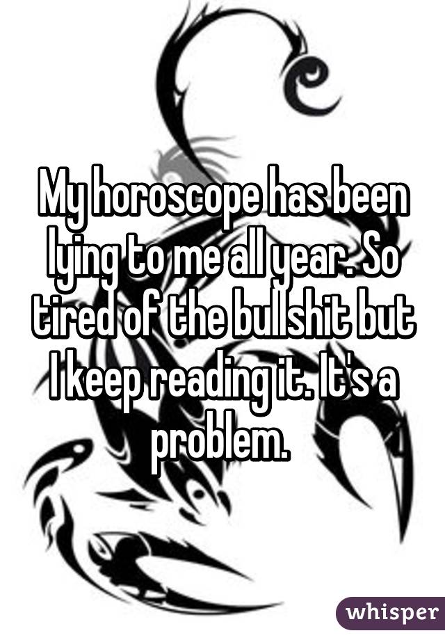 My horoscope has been lying to me all year. So tired of the bullshit but I keep reading it. It's a problem. 