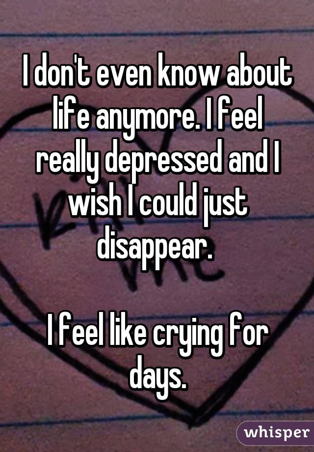 I don't even know about life anymore. I feel really depressed and I wish I could just disappear. 

I feel like crying for days.
