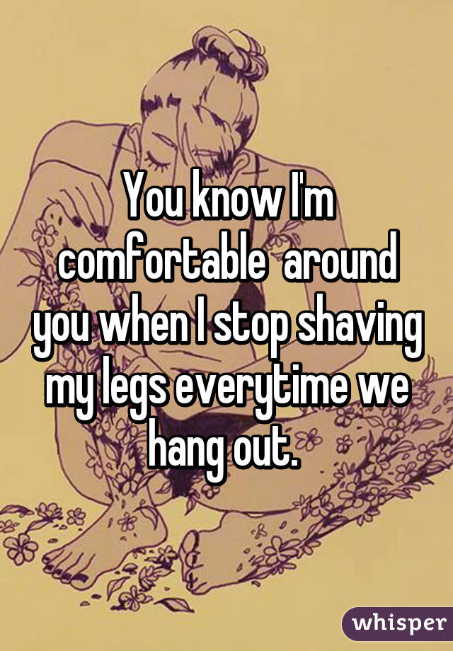 You know I'm comfortable  around you when I stop shaving my legs everytime we hang out. 