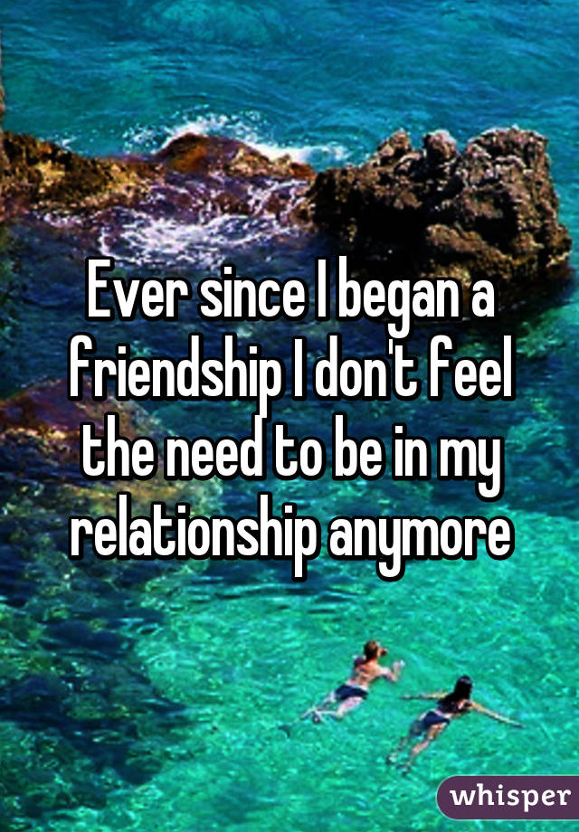 Ever since I began a friendship I don't feel the need to be in my relationship anymore