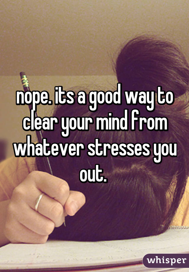 nope. its a good way to clear your mind from whatever stresses you out. 