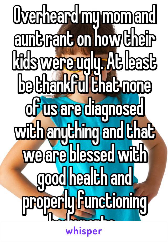 Overheard my mom and aunt rant on how their kids were ugly. At least be thankful that none of us are diagnosed with anything and that we are blessed with good health and properly functioning body parts. 