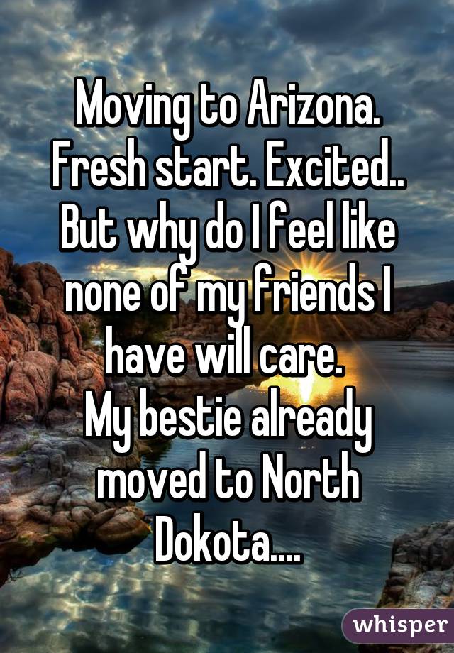 Moving to Arizona. Fresh start. Excited..
But why do I feel like none of my friends I have will care. 
My bestie already moved to North Dokota....