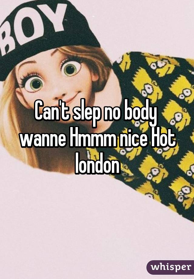Can't slep no body  wanne Hmmm nice Hot london