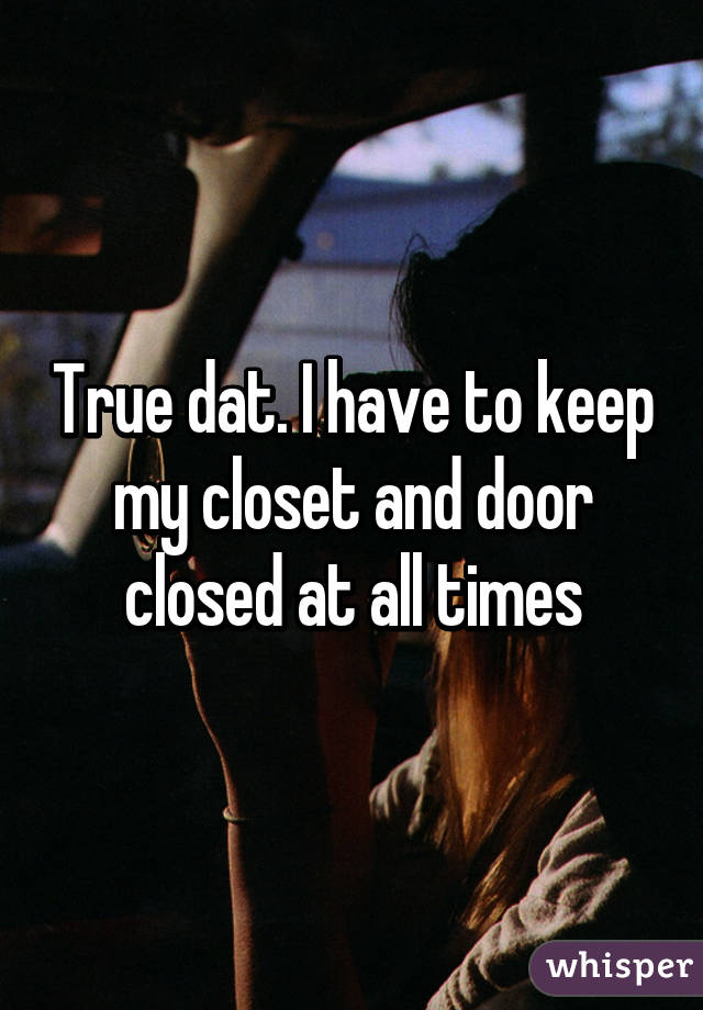 True dat. I have to keep my closet and door closed at all times