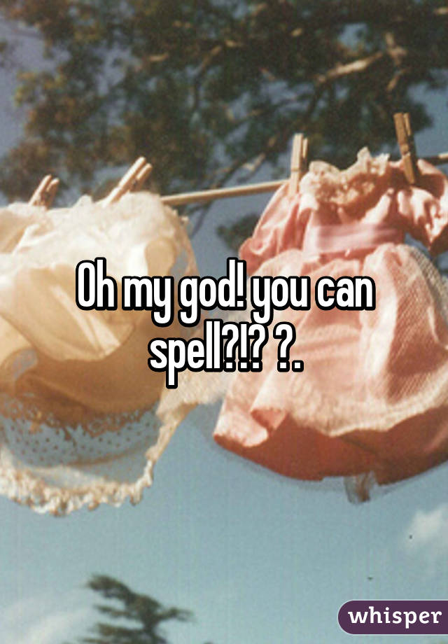 Oh my god! you can spell?!? 😲.