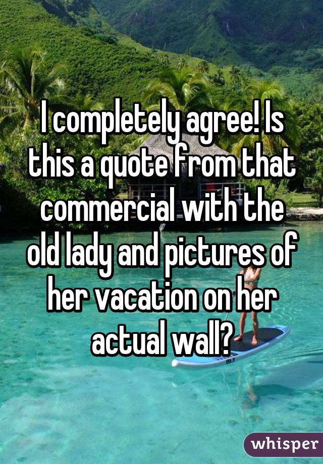 I completely agree! Is this a quote from that commercial with the old lady and pictures of her vacation on her actual wall?