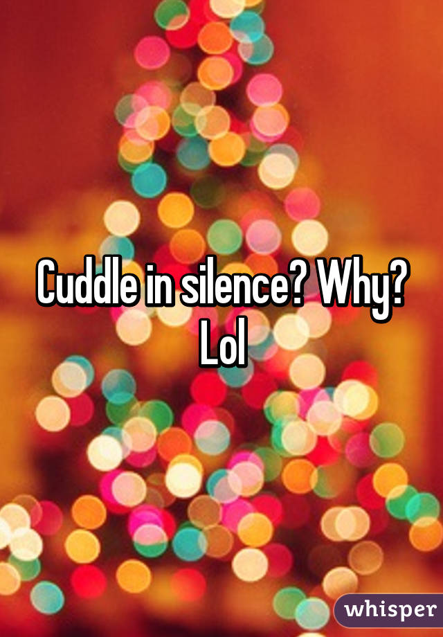 Cuddle in silence? Why? Lol