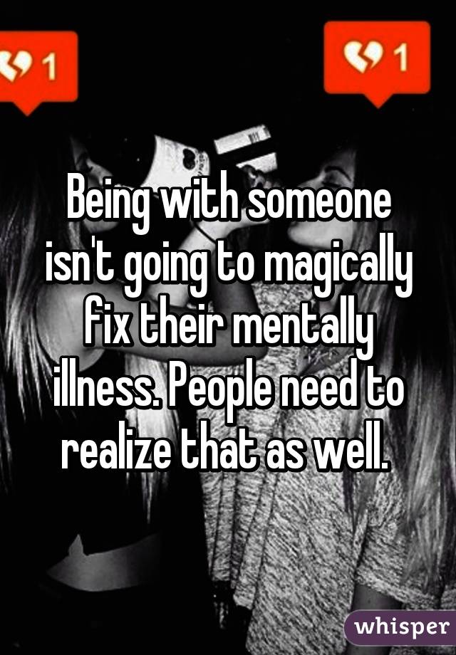 Being with someone isn't going to magically fix their mentally illness. People need to realize that as well. 