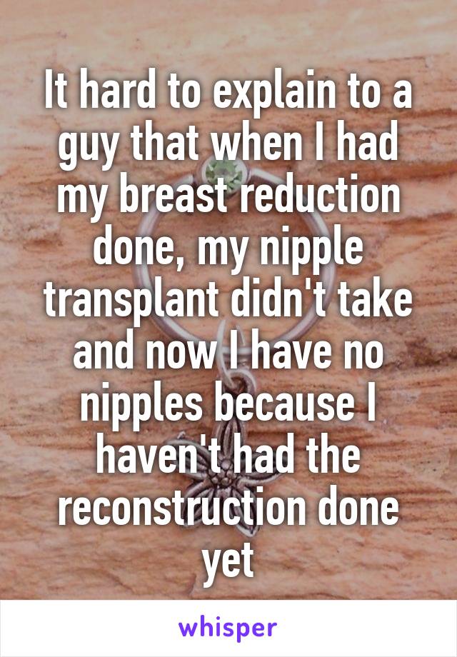 It hard to explain to a guy that when I had my breast reduction done, my nipple transplant didn't take and now I have no nipples because I haven't had the reconstruction done yet