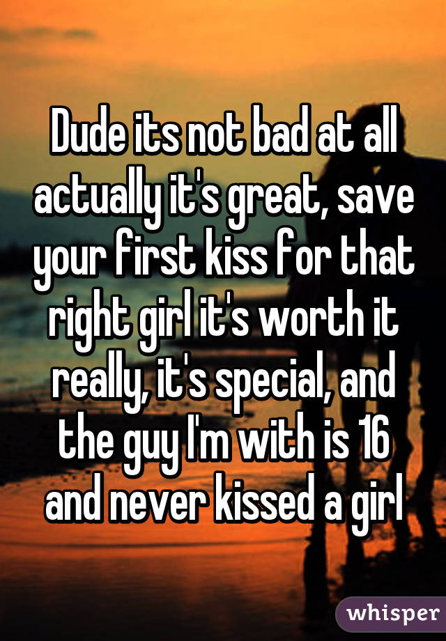 Dude its not bad at all actually it's great, save your first kiss for that right girl it's worth it really, it's special, and the guy I'm with is 16 and never kissed a girl