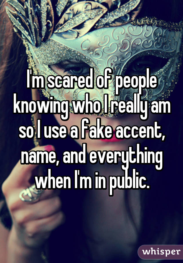 I'm scared of people knowing who I really am so I use a fake accent, name, and everything when I'm in public.