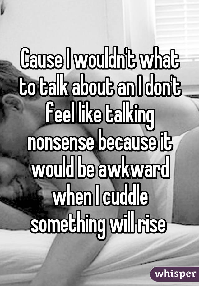 Cause I wouldn't what to talk about an I don't feel like talking nonsense because it would be awkward when I cuddle something will rise 