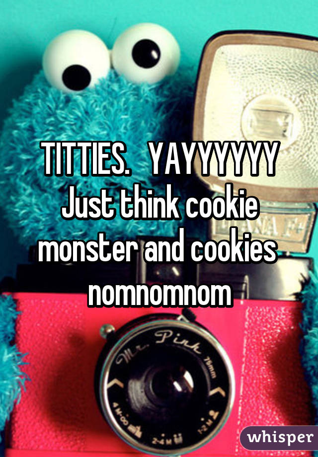 TITTIES.   YAYYYYYY
Just think cookie monster and cookies  nomnomnom