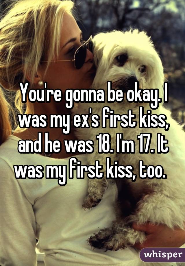 You're gonna be okay. I was my ex's first kiss, and he was 18. I'm 17. It was my first kiss, too.  