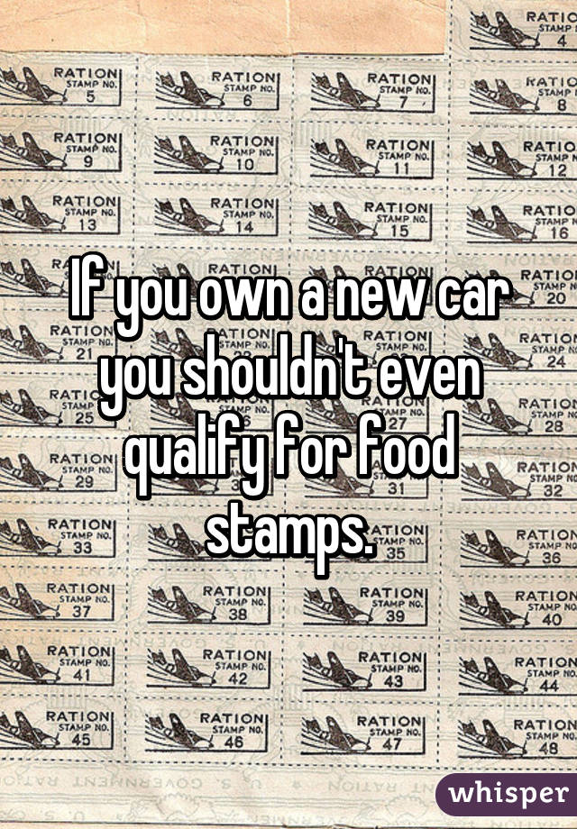 If you own a new car you shouldn't even qualify for food stamps.
