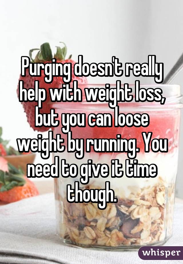 Purging doesn't really help with weight loss, but you can loose weight by running. You need to give it time though.