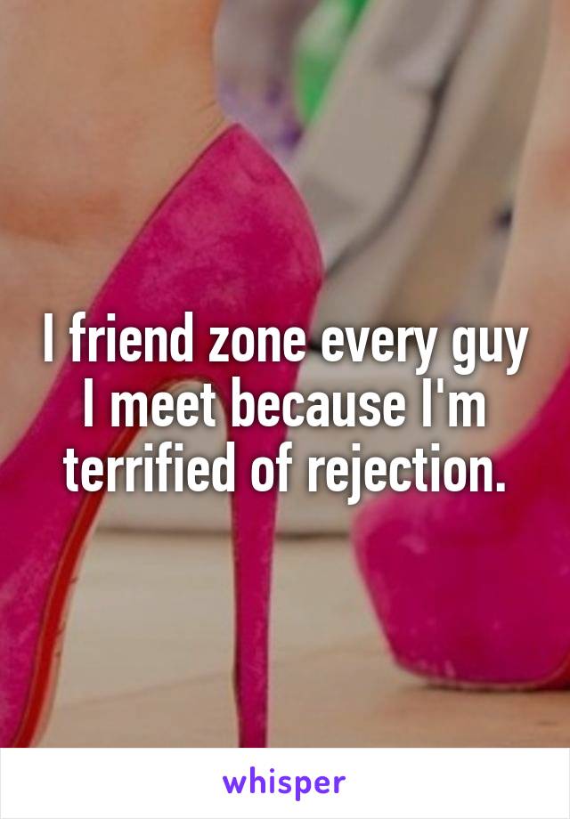 I friend zone every guy I meet because I'm terrified of rejection.