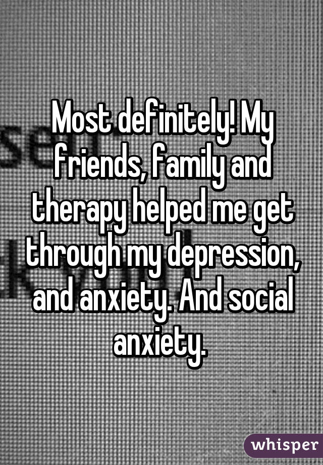 Most definitely! My friends, family and therapy helped me get through my depression, and anxiety. And social anxiety. 