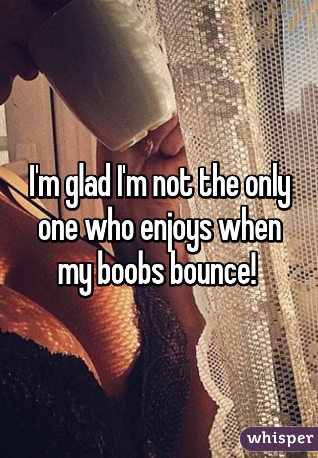 I'm glad I'm not the only one who enjoys when my boobs bounce! 
