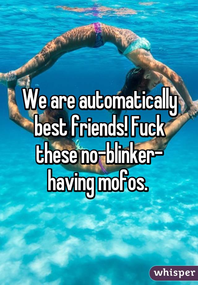 We are automatically best friends! Fuck these no-blinker- having mofos. 