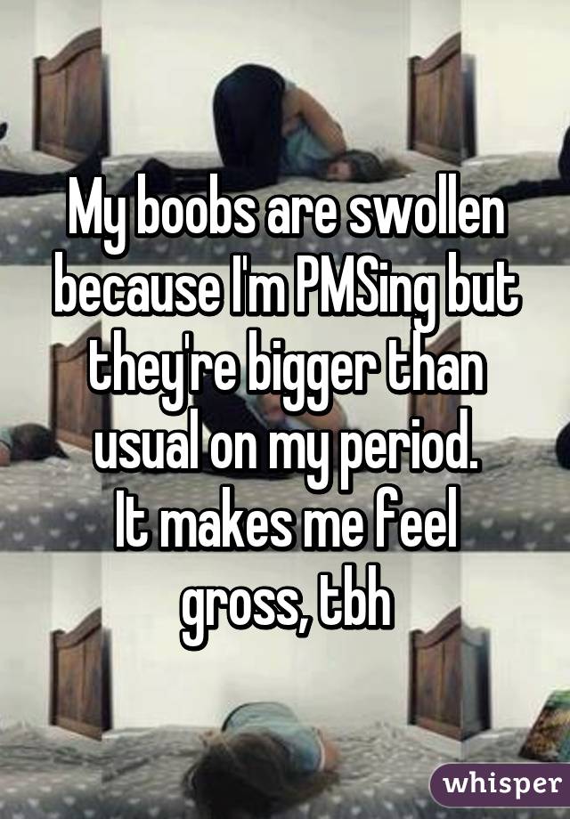 My boobs are swollen because I'm PMSing but they're bigger than usual on my period.
It makes me feel gross, tbh