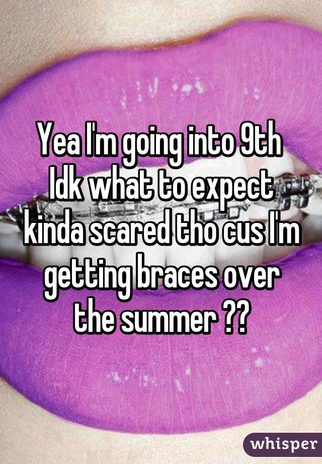 Yea I'm going into 9th 
Idk what to expect kinda scared tho cus I'm getting braces over the summer 😞😳