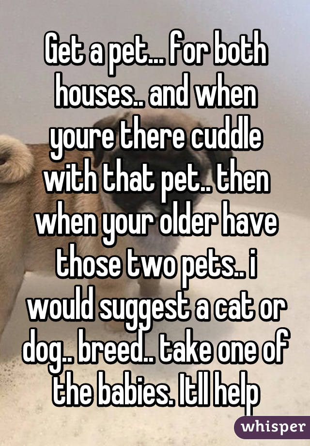 Get a pet... for both houses.. and when youre there cuddle with that pet.. then when your older have those two pets.. i would suggest a cat or dog.. breed.. take one of the babies. Itll help