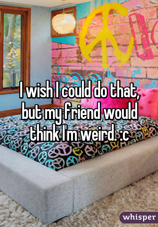 I wish I could do that, but my friend would think I'm weird. :c