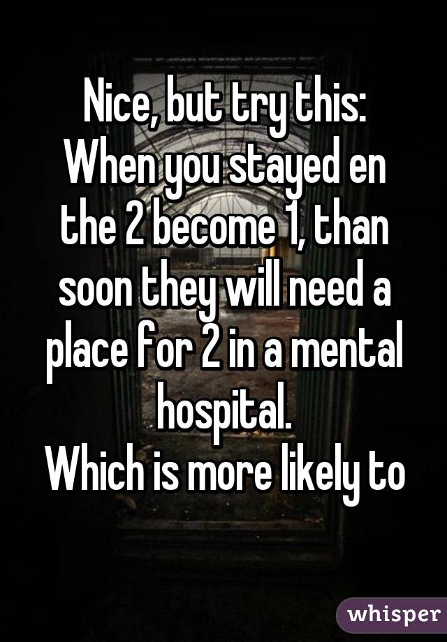 Nice, but try this:
When you stayed en the 2 become 1, than soon they will need a place for 2 in a mental hospital.
Which is more likely to
