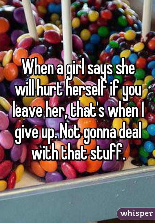 When a girl says she will hurt herself if you leave her, that's when I give up. Not gonna deal with that stuff.