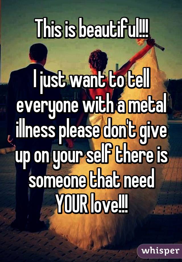 This is beautiful!!!

I just want to tell everyone with a metal illness please don't give up on your self there is someone that need YOUR love!!!
