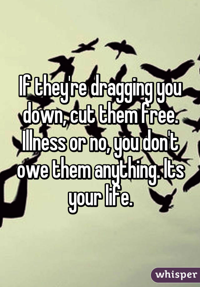 If they're dragging you down, cut them free. Illness or no, you don't owe them anything. Its your life.