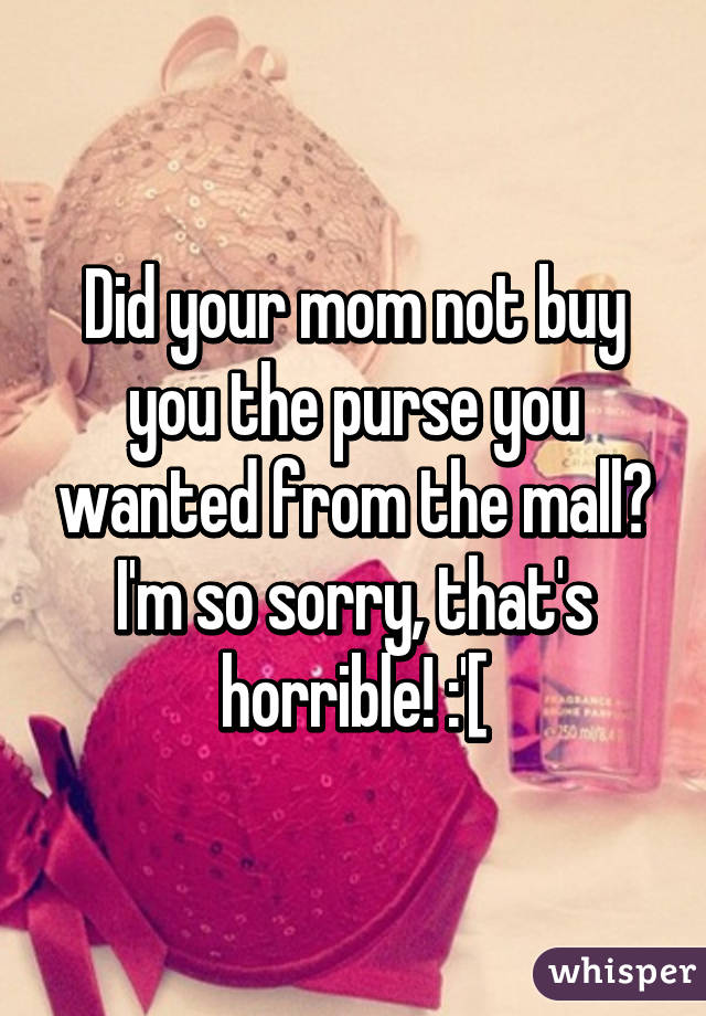 Did your mom not buy you the purse you wanted from the mall? I'm so sorry, that's horrible! :'[