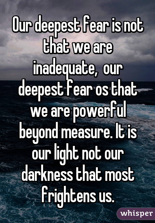 Our deepest fear is not that we are inadequate,  our deepest fear os that we are powerful beyond measure. It is our light not our darkness that most frightens us.