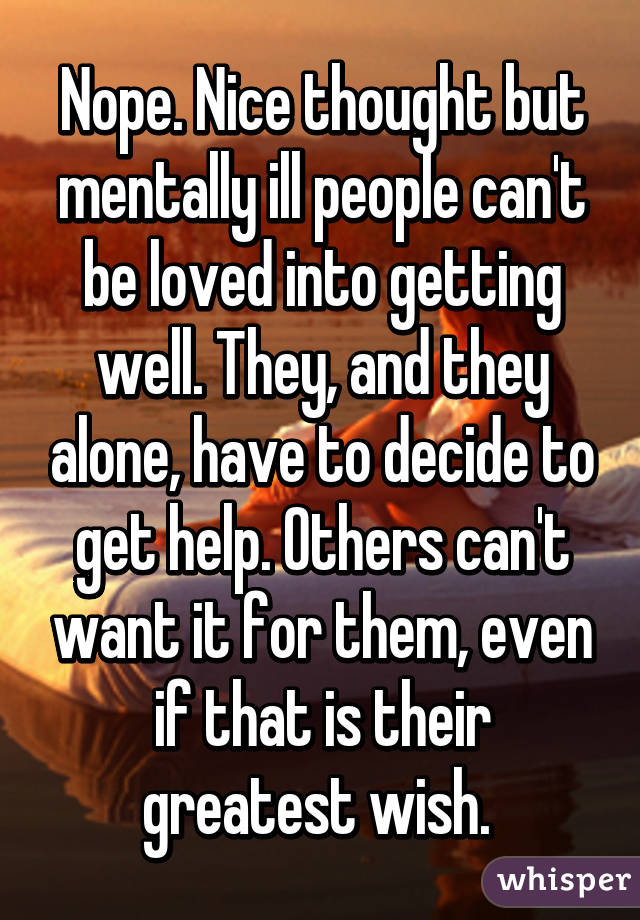 Nope. Nice thought but mentally ill people can't be loved into getting well. They, and they alone, have to decide to get help. Others can't want it for them, even if that is their greatest wish. 