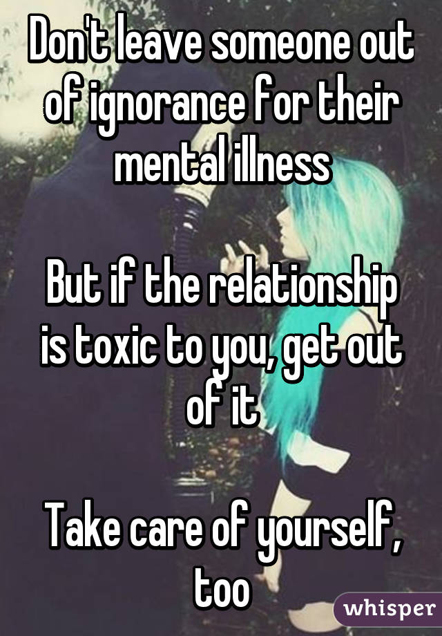 Don't leave someone out of ignorance for their mental illness

But if the relationship is toxic to you, get out of it

Take care of yourself, too