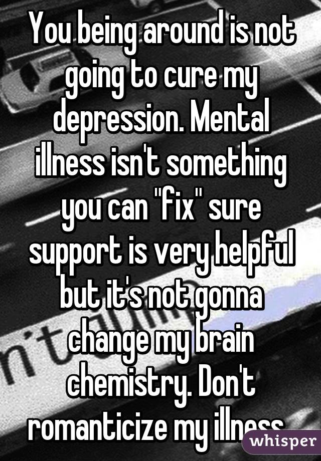 You being around is not going to cure my depression. Mental illness isn't something you can "fix" sure support is very helpful but it's not gonna change my brain chemistry. Don't romanticize my illness. 