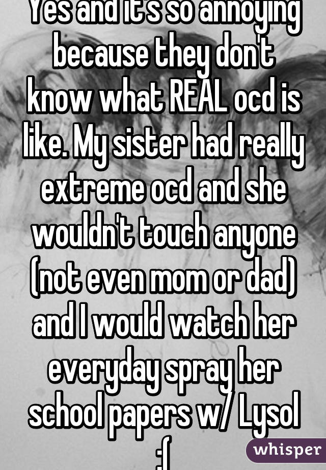 Yes and it's so annoying because they don't know what REAL ocd is like. My sister had really extreme ocd and she wouldn't touch anyone (not even mom or dad) and I would watch her everyday spray her school papers w/ Lysol :(