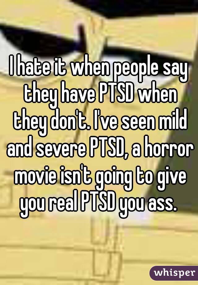 I hate it when people say they have PTSD when they don't. I've seen mild and severe PTSD, a horror movie isn't going to give you real PTSD you ass. 