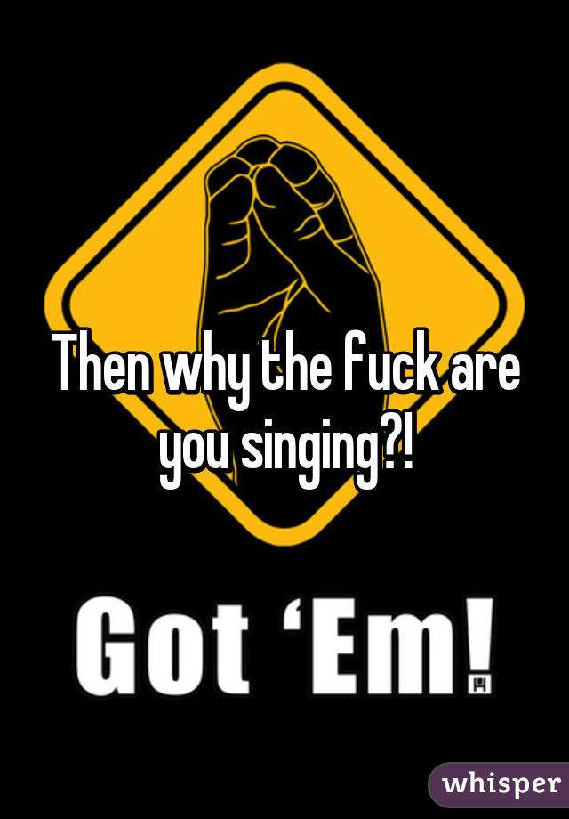 Then why the fuck are you singing?!