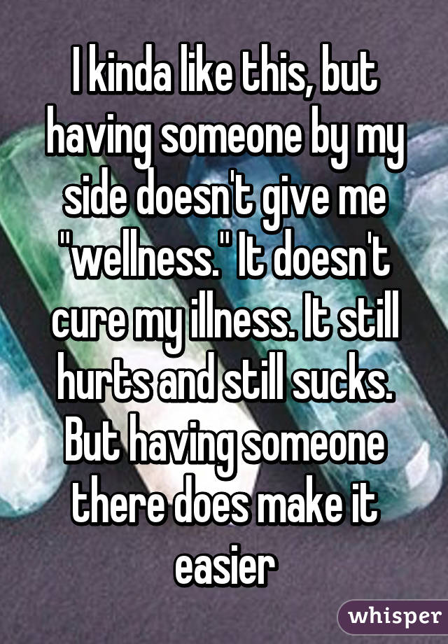 I kinda like this, but having someone by my side doesn't give me "wellness." It doesn't cure my illness. It still hurts and still sucks. But having someone there does make it easier