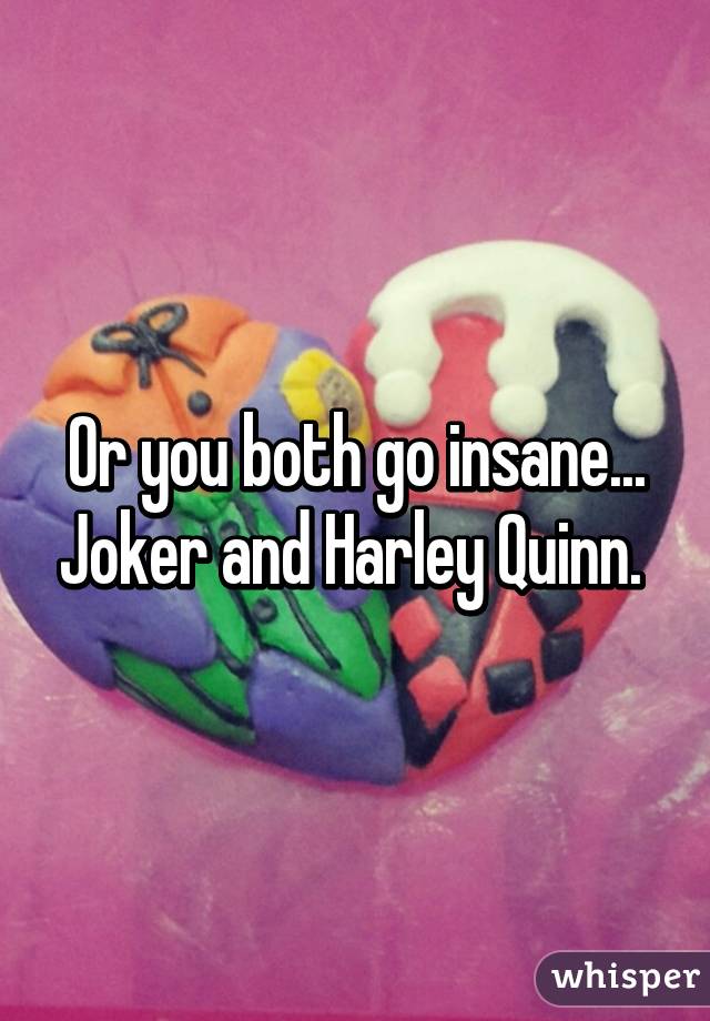 Or you both go insane... Joker and Harley Quinn. 