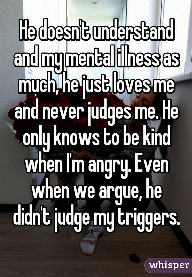 He doesn't understand and my mental illness as much, he just loves me and never judges me. He only knows to be kind when I'm angry. Even when we argue, he didn't judge my triggers. 