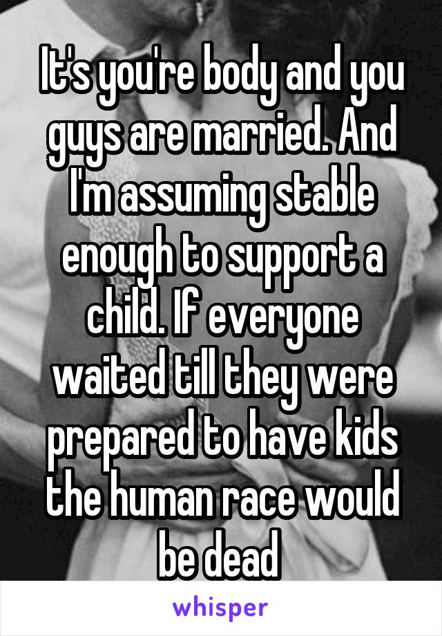 It's you're body and you guys are married. And I'm assuming stable enough to support a child. If everyone waited till they were prepared to have kids the human race would be dead 