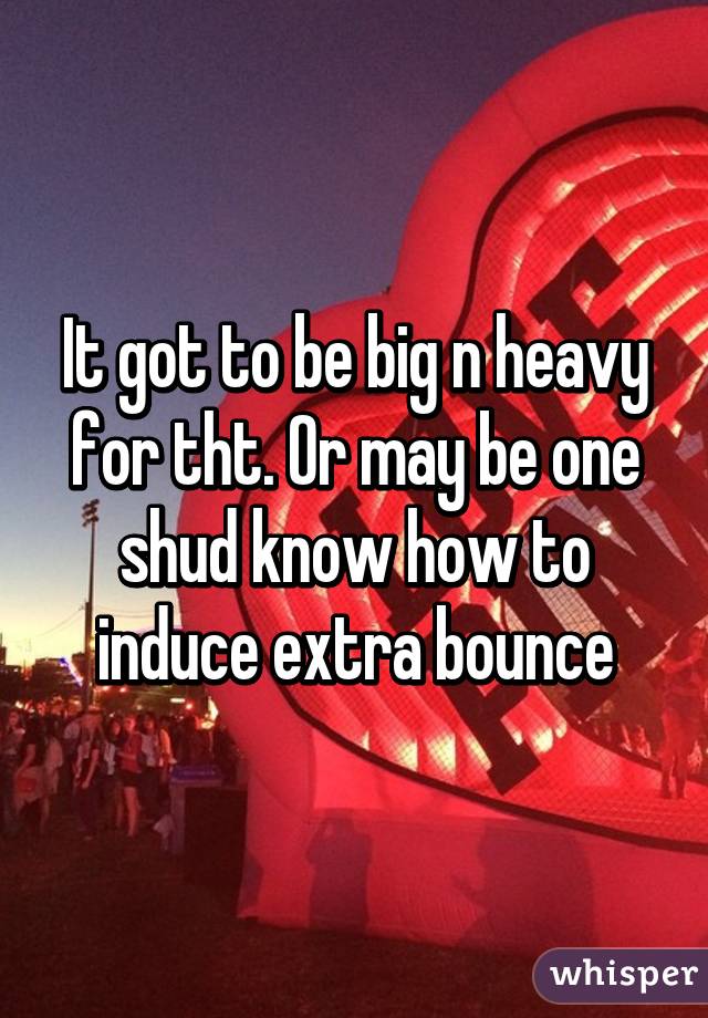 It got to be big n heavy for tht. Or may be one shud know how to induce extra bounce