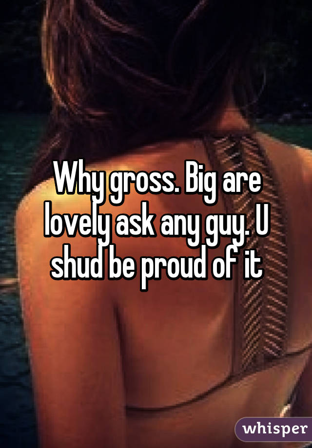 Why gross. Big are lovely ask any guy. U shud be proud of it