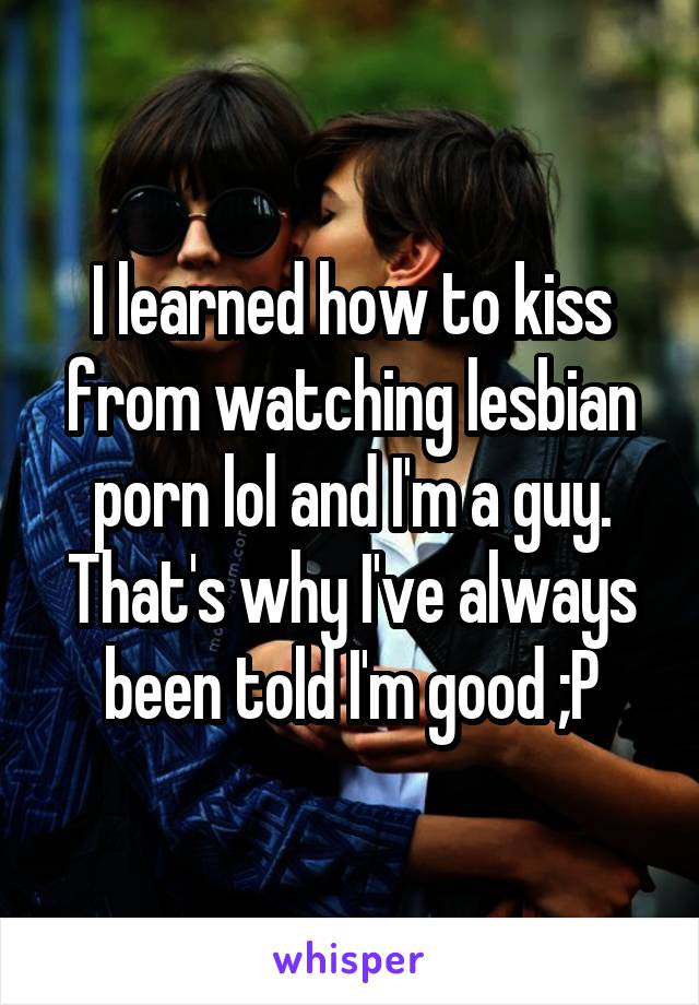 I learned how to kiss from watching lesbian porn lol and I'm a guy. That's why I've always been told I'm good ;P